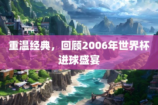 重温经典，回顾2006年世界杯进球盛宴