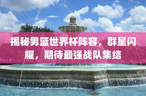 揭秘男篮世界杯阵容，群星闪耀，期待最强战队集结