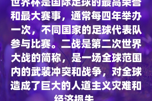 世界杯是国际足球的最高荣誉和最大赛事，通常每四年举办一次，不同国家的足球代表队参与比赛。二战是第二次世界大战的简称，是一场全球范围内的武装冲突和战争，对全球造成了巨大的人道主义灾难和经济损失。