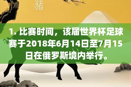 1. 比赛时间，该届世界杯足球赛于2018年6月14日至7月15日在俄罗斯境内举行。