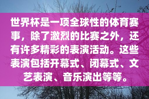 世界杯是一项全球性的体育赛事，除了激烈的比赛之外，还有许多精彩的表演活动。这些表演包括开幕式、闭幕式、文艺表演、音乐演出等等。