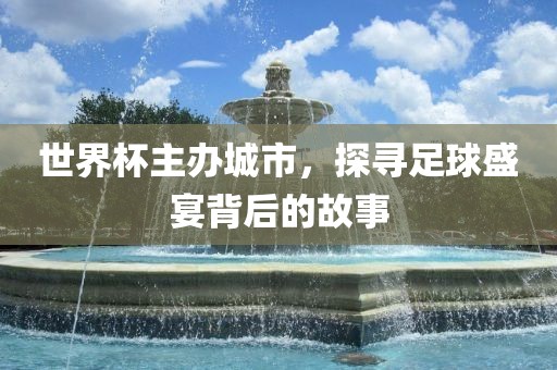 世界杯主办城市，探寻足球盛宴背后的故事