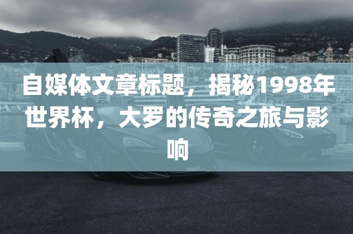 自媒体文章标题，揭秘1998年世界杯，大罗的传奇之旅与影响