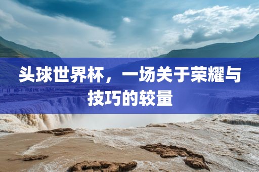 头球世界杯，一场关于荣耀与技巧的较量