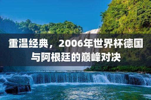 重温经典，2006年世界杯德国与阿根廷的巅峰对决