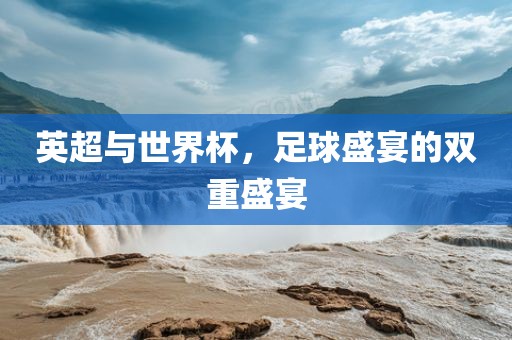 英超与世界杯，足球盛宴的双重盛宴