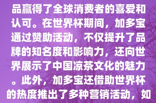 加多宝与世界杯有着紧密的联系。作为连续两届世界杯的官方赞助商，加多宝以其凉茶产品赢得了全球消费者的喜爱和认可。在世界杯期间，加多宝通过赞助活动，不仅提升了品牌的知名度和影响力，还向世界展示了中国凉茶文化的魅力。此外，加多宝还借助世界杯的热度推出了多种营销活动，如邀请明星代言、举办线上线下互动活动等，吸引了更多消费者的关注和参与。