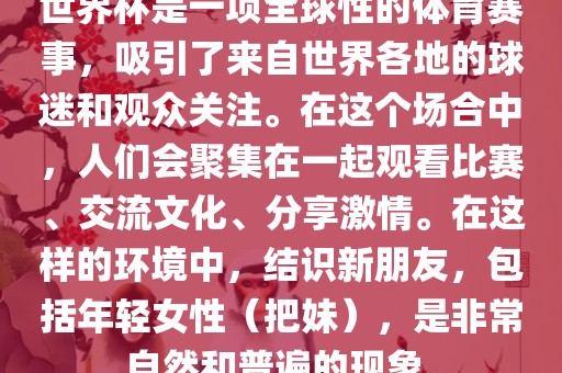 世界杯是一项全球性的体育赛事，吸引了来自世界各地的球迷和观众关注。在这个场合中，人们会聚集在一起观看比赛、交流文化、分享激情。在这样的环境中，结识新朋友，包括年轻女性（把妹），是非常自然和普遍的现象。