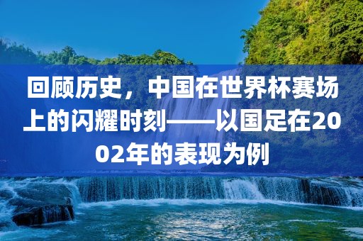 回顾历史，中国在世界杯赛场上的闪耀时刻——以国足在2002年的表现为例