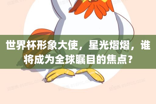 世界杯形象大使，星光熠熠，谁将成为全球瞩目的焦点？