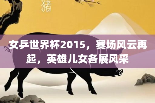 女乒世界杯2015，赛场风云再起，英雄儿女各展风采