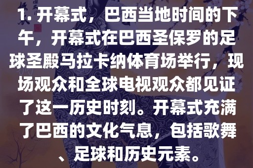1. 开幕式，巴西当地时间的下午，开幕式在巴西圣保罗的足球圣殿马拉卡纳体育场举行，现场观众和全球电视观众都见证了这一历史时刻。开幕式充满了巴西的文化气息，包括歌舞、足球和历史元素。