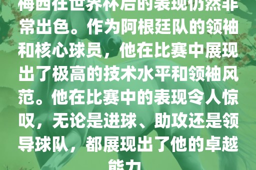 梅西在世界杯后的表现仍然非常出色。作为阿根廷队的领袖和核心球员，他在比赛中展现出了极高的技术水平和领袖风范。他在比赛中的表现令人惊叹，无论是进球、助攻还是领导球队，都展现出了他的卓越能力。金炬实业股份有限公司