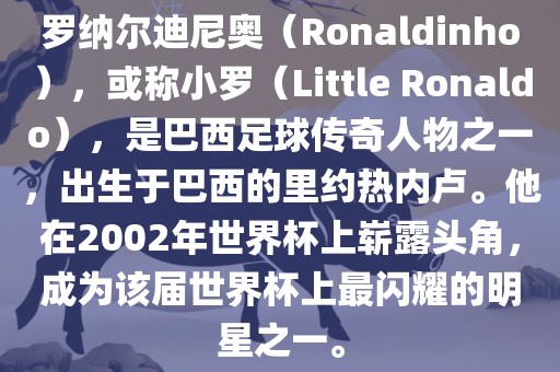 罗纳尔迪尼奥（Ronaldinho），或称小罗（Little Ronaldo），是巴西足球传奇人物之一，出生于巴西的里约热内卢。他在2002年世界杯上崭露头角，成为该届世界杯上最闪耀的明星之一。