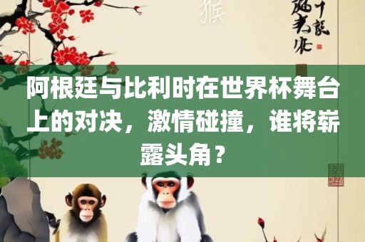 阿根廷与比利时在世界杯舞台上的对决，激情碰撞，谁将崭露头角？