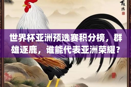 世界杯亚洲预选赛积分榜，群雄逐鹿，谁能代表亚洲荣耀？