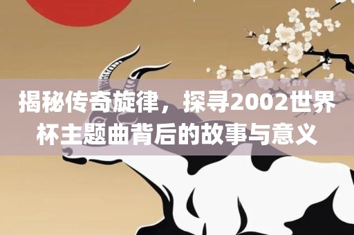 揭秘传奇旋律，探寻2002世界杯主题曲背后的故事与意义
