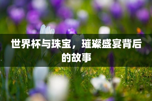 世界杯与珠宝，璀璨盛宴背后的故事