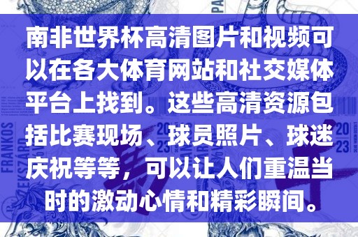 南非世界杯高清图片和视频可以在各大体育网站和社交媒体平台上找到。这些高清资源包括比赛现场、球员照片、球迷庆祝等等，可以让人们重温当时的激动心情和精彩瞬间。