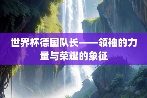 世界杯德国队长——领袖的力量与荣耀的象征