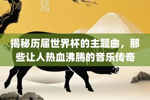 揭秘历届世界杯的主题曲，那些让人热血沸腾的音乐传奇