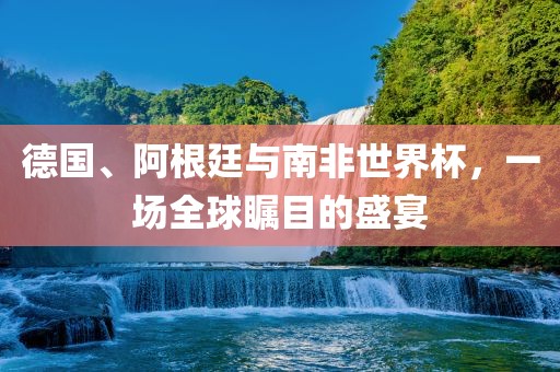 德国、阿根廷与南非世界杯，一场全球瞩目的盛宴