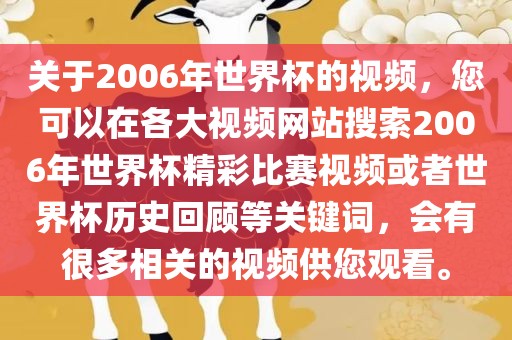 关于2006年世界杯的视频，您可以在各大视频网站搜索2006年世界杯精彩比赛视频或者世界杯历史回顾等关键词，会有很多相关的视频供您观看。