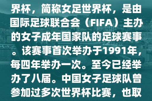 世界杯女足球是指女子足球世界杯，简称女足世界杯，是由国际足球联合会（FIFA）主办的女子成年国家队的足球赛事。该赛事首次举办于1991年，每四年举办一次。至今已经举办了八届。中国女子足球队曾参加过多次世界杯比赛，也取得过较好的成绩。