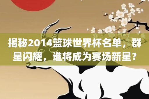 揭秘2014篮球世界杯名单，群星闪耀，谁将成为赛场新星？