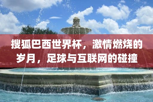 搜狐巴西世界杯，激情燃烧的岁月，足球与互联网的碰撞