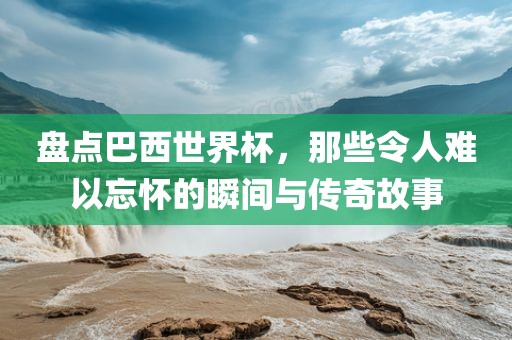 盘点巴西世界杯，那些令人难以忘怀的瞬间与传奇故事