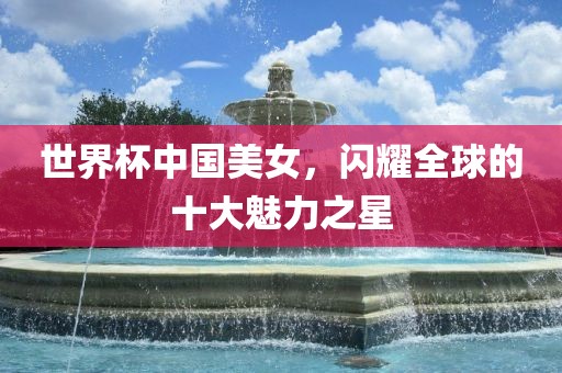 世界杯中国美女，闪耀全球的十大魅力之星金炬实业股份有限公司