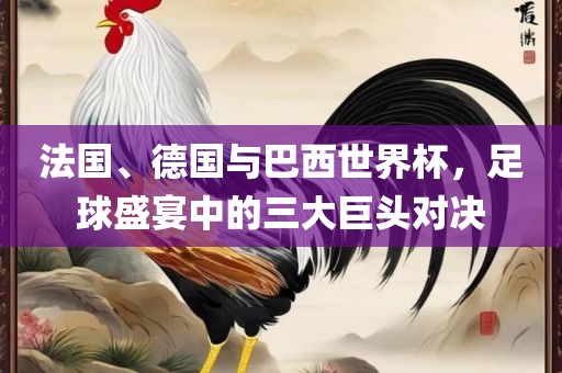 法国、德国与巴西世界杯，足球盛宴中的三大巨头对决