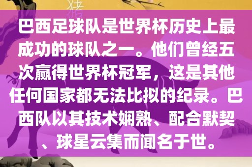 巴西足球队是世界杯历史上最成功的球队之一。他们曾经五次赢得世界杯冠军，这是其他任何国家都无法比拟的纪录。巴西队以其技术娴熟、配合默契、球星云集而闻名于世。