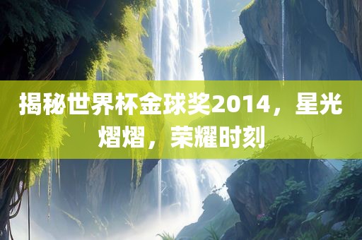 揭秘世界杯金球奖2014，星光熠熠，荣耀时刻