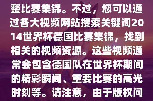 由于我无法直接生成视频或提供特定年份的足球比赛集锦链接，因此我无法直接为您提供关于2014年世界杯德国队的完整比赛集锦。不过，您可以通过各大视频网站搜索关键词2014世界杯德国比赛集锦，找到相关的视频资源。这些视频通常会包含德国队在世界杯期间的精彩瞬间、重要比赛的高光时刻等。请注意，由于版权问题，部分视频可能需要付费观看或需要您跳转到其他网站观看。建议您使用合法途径观看比赛集锦，尊重版权。