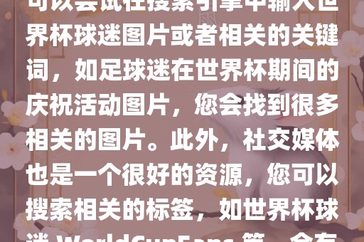 由于我无法直接提供图片，您可以尝试在搜索引擎中输入世界杯球迷图片或者相关的关键词，如足球迷在世界杯期间的庆祝活动图片，您会找到很多相关的图片。此外，社交媒体也是一个很好的资源，您可以搜索相关的标签，如世界杯球迷 WorldCupFans 等，会有很多相关的图片和视频。