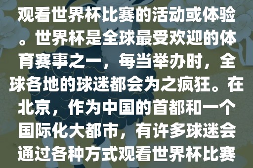 北京世界杯看球指的是在北京观看世界杯比赛的活动或体验。世界杯是全球最受欢迎的体育赛事之一，每当举办时，全球各地的球迷都会为之疯狂。在北京，作为中国的首都和一个国际化大都市，有许多球迷会通过各种方式观看世界杯比赛。
