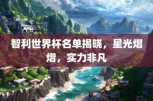 智利世界杯名单揭晓，星光熠熠，实力非凡