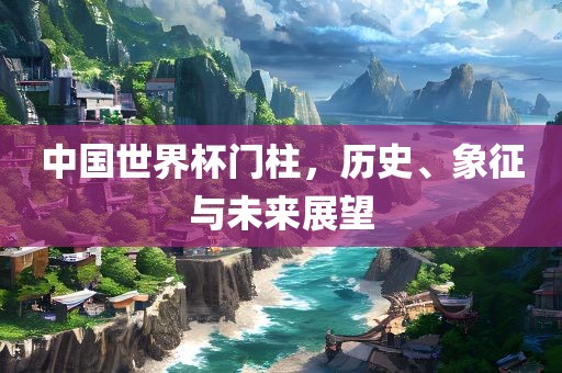 中国世界杯门柱，历史、象征与未来展望