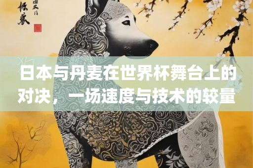 日本与丹麦在世界杯舞台上的对决，一场速度与技术的较量