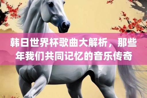 韩日世界杯歌曲大解析，那些年我们共同记忆的音乐传奇