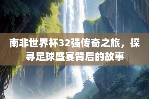 南非世界杯32强传奇之旅，探寻足球盛宴背后的故事