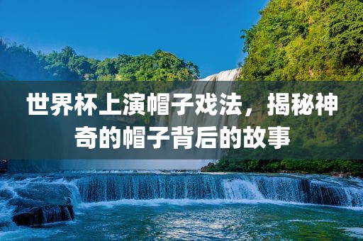 世界杯上演帽子戏法，揭秘神奇的帽子背后的故事