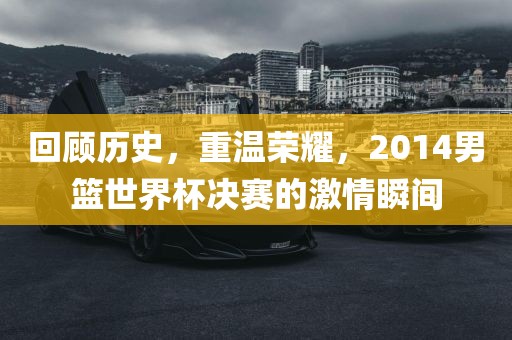 回顾历史，重温荣耀，2014男篮世界杯决赛的激情瞬间