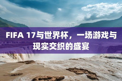 FIFA 17与世界杯，一场游戏与现实交织的盛宴