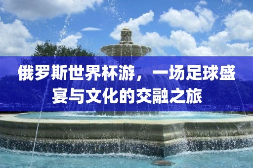 俄罗斯世界杯游，一场足球盛宴与文化的交融之旅