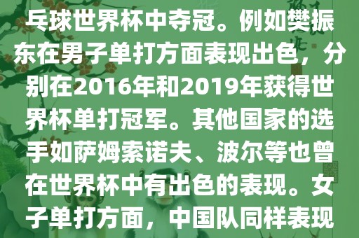 男子单打方面，中国队在世界乒乓球锦标赛中取得了辉煌的战绩，其中多位选手在世界乒乓球世界杯中夺冠。例如樊振东在男子单打方面表现出色，分别在2016年和2019年获得世界杯单打冠军。其他国家的选手如萨姆索诺夫、波尔等也曾在世界杯中有出色的表现。女子单打方面，中国队同样表现出色，多次夺冠。男子团体和女子团体方面，中国队更是多次夺冠，展现出强大的实力。