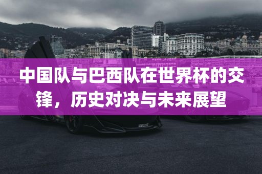 中国队与巴西队在世界杯的交锋，历史对决与未来展望