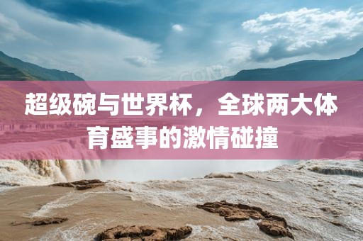 超级碗与世界杯，全球两大体育盛事的激情碰撞